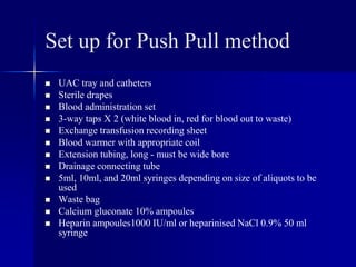 Set up for Push Pull method
 UAC tray and catheters
 Sterile drapes
 Blood administration set
 3-way taps X 2 (white blood in, red for blood out to waste)
 Exchange transfusion recording sheet
 Blood warmer with appropriate coil
 Extension tubing, long - must be wide bore
 Drainage connecting tube
 5ml, 10ml, and 20ml syringes depending on size of aliquots to be
used
 Waste bag
 Calcium gluconate 10% ampoules
 Heparin ampoules1000 IU/ml or heparinised NaCl 0.9% 50 ml
syringe
 