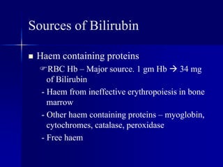 Sources of Bilirubin
 Haem containing proteins
RBC Hb – Major source. 1 gm Hb  34 mg
of Bilirubin
- Haem from ineffective erythropoiesis in bone
marrow
- Other haem containing proteins – myoglobin,
cytochromes, catalase, peroxidase
- Free haem
 