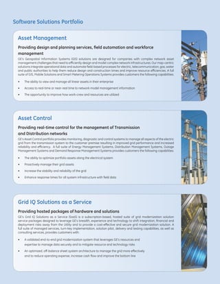 Software Solutions Portfolio
Providing design and planning services, field automation and workforce
management
GE’s Geospatial Information Systems (GIS) solutions are designed for companies with complex network asset
management challenges that need to efficiently design and model complex network infrastructures. Our map-centric
solutions integrate operational data and automate field-based processes for electric, telecommunication, gas, water
and public authorities to help them reduce design and construction times and improve resource efficiencies. A full
suite of GIS, Mobile Solutions and Smart Metering Operations Systems provides customers the following capabilities:
•	 The ability to view and manage all linear assets in their enterprise
•	 Access to real-time or near-real time to network model management information
•	 The opportunity to improve how work-crew and resources are utilized
Providing hosted packages of hardware and solutions
GE’s Grid IQ Solutions as a Service (SaaS) is a subscription-based, hosted suite of grid modernization solution
service packages designed to leverage GE’s breadth, experience and technology to shift integration, financial and
deployment risks away from the Utility and to provide a cost-effective and secure grid modernization solution. A
full suite of managed services, turn-key implementation, solution pilot, delivery and testing capabilities, as well as
consulting services, provides customers with:
•	 A validated end-to-end grid modernization system that leverages GE’s resources and
	 expertise to manage data securely and to mitigate resource and technology risks
• 	 An optimized, off-balance sheet system architecture to manage the grid more effectively
	 and to reduce operating expense, increase cash flow and improve the bottom line
Providing real-time control for the management of Transmission
and Distribution networks
GE’s Asset Control portfolio provides monitoring, diagnostic and control systems to manage all aspects of the electric
grid from the transmission system to the customer premise resulting in improved grid performance and increased
reliability and efficiency. A full suite of Energy Management Systems, Distribution Management Systems, Outage
Management Systems and Demand Response Management Systems provides customers the following capabilities:
•	 The ability to optimize portfolio assets along the electrical system
•	 Proactively manage their grid assets
•	 Increase the stability and reliability of the grid
•	 Enhance response times for all system infrastructure with field data
Asset Management
Grid IQ Solutions as a Service
Asset Control
 