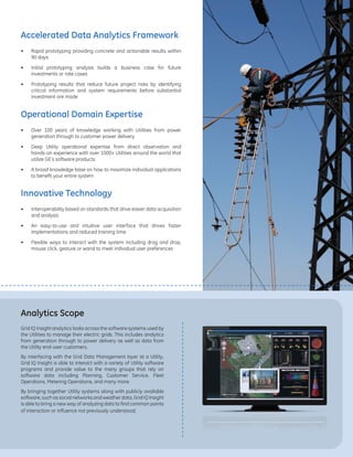 •	 Rapid prototyping providing concrete and actionable results within
90 days
•	 Initial prototyping analysis builds a business case for future
investments or rate cases
•	 Prototyping results that reduce future project risks by identifying
critical information and system requirements before substantial
investment are made
•	 Over 100 years of knowledge working with Utilities from power
generation through to customer power delivery
•	 Deep Utility operational expertise from direct observation and
hands-on experience with over 1000+ Utilities around the world that
utilize GE’s software products
•	 A broad knowledge base on how to maximize individual applications
to benefit your entire system
•	 Interoperability based on standards that drive easier data acquisition
and analysis
•	 An easy-to-use and intuitive user interface that drives faster
implementations and reduced training time
•	 Flexible ways to interact with the system including drag and drop,
mouse click, gesture or wand to meet individual user preferences
Accelerated Data Analytics Framework
Operational Domain Expertise
Innovative Technology
Analytics Scope
Grid IQ Insight analytics looks across the software systems used by
the Utilities to manage their electric grids. This includes analytics
from generation through to power delivery as well as data from
the Utility end-user customers.
By interfacing with the Grid Data Management layer at a Utility,
Grid IQ Insight is able to interact with a variety of Utility software
programs and provide value to the many groups that rely on
software data including Planning, Customer Service, Fleet
Operations, Metering Operations, and many more.
By bringing together Utility systems along with publicly available
software, such as social networks and weather data, Grid IQ Insight
is able to bring a new way of analyzing data to find common points
of interaction or influence not previously understood.
 
