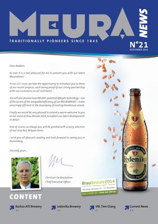 N°21
NEWS
T r a d i t i o n a l l y p i o n e e r s s i n c e 1 8 4 5
november 2014
Christian De Brackeleire
Chief Executive Officer
CONTENT

VBL Tien Giang
p 7
Backus ATE Brewery
p 2

Ledenika Brewery
p 4

Current News
p 8
Dear Readers,
As ever it is a real pleasure for me to present you with our latest
MeuraNews!
In our 21st issue, we take the opportunity to introduce you to three
of our recent projects, each being proof of our strong partnership
with our customers on all continents.
You will also discover how MEURA’s patented Aflosjets technology – one
of the secrets of the unequalled efficiency of our MEURABREWS – is also
amazingly efficient in the revamping of existing brewhouse vessels.
Finally we would be very pleased to extend a warm welcome to you
at our stand at Brau Beviale 2014, to explain our latest developments
in detail.
And of course, as always you will be greeted with a tasty selection
of our very best Belgian beers.
I wish you all pleasant reading and look forward to seeing you in
Nuremberg.
Sincerely yours,
Hall 7, Stand 547 – Come and visit us !
 