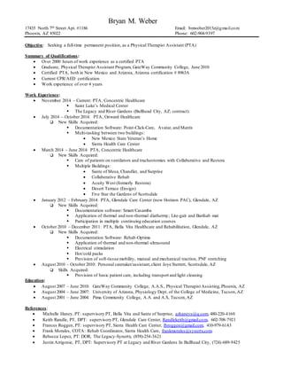 Bryan M. Weber
17435 North 7th Street Apt. #1186 Email: bmweber2013z@gmail.com
Phoenix, AZ 85022 Phone: 602-904-9397
Objective: Seeking a full-time permanent position, as a Physical Therapist Assistant (PTA)
Summary of Qualifications:
 Over 2000 hours of work experience as a certified PTA
 Graduate, Physical Therapist Assistant Program, GateWay Community College, June 2010
 Certified PTA, both in New Mexico and Arizona, Arizona certification # 8963A
 Current CPR/AED certification
 Work experience of over 4 years
Work Experience:
 November 2014 – Current: PTA, Concentric Healthcare
 Saint Luke’s Medical Center
 The Legacy and River Gardens (Bullhead City, AZ; contract)
 July 2014 – October 2014: PTA, Onward Healthcare
 New Skills Acquired:
 Documentation Software: Point-Click-Care, Avatar, and Matrix
 Multi-tasking between two buildings:
 New Mexico State Veteran’s Home
 Sierra Health Care Center
 March 2014 – June 2014: PTA, Concentric Healthcare
 New Skills Acquired:
 Care of patients on ventilators and tracheotomies with Collaberative and Restora
 Multiple Buildings:
 Sante of Mesa, Chandler, and Surprise
 Collaberative Rehab
 Acuity West (formerly Restora)
 Desert Terrace (Ensign)
 Five Star the Gardens of Scottsdale
 January 2012 – February 2014: PTA, Glendale Care Center (now Horizon PAC), Glendale, AZ
 New Skills Acquired:
 Documentation software: Smart/Casamba
 Application of thermal and non-thermal diathermy; Lite-gait and Barihab mat
 Participation in multiple continuing education courses
 October 2010 – December 2011: PTA, Bella Vita Healthcare and Rehabilitation, Glendale, AZ
 New Skills Acquired:
 Documentation Software: Rehab-Optima
 Application of thermal and non-thermal ultrasound
 Electrical stimulation
 Hot/cold packs
 Provision of soft-tissue mobility, manual and mechanical traction, PNF stretching
 August 2010 – October 2010: Personal caretaker/assistant,client Joye Sterrett, Scottsdale, AZ
 Skills Acquired:
 Provision of basic patient care, including transport and light cleaning
Education:
 August 2007 – June 2010: GateWay Community College, A.A.S., Physical Therapist Assisting,Phoenix, AZ
 August 2004 – June 2007: University of Arizona, Physiology Dept. of the College of Medicine, Tucson,AZ
 August 2001 – June 2004: Pima Community College, A.A. and A.S, Tucson,AZ
References:
 Michelle Haney, PT: supervisory PT, Bella Vita and Sante of Surprise, azhaneys@q.com, 480-220-4160
 Keith Randle, PT, DPT: supervisory PT, Glendale Care Center, Randlekeith@gmail.com, 602-708-7921
 Frances Roggen, PT: supervisory PT, Sierra Health Care Center, fbroggen@gmail.com, 410-979-6143
 Frank Morales, COTA: Rehab Coordinator, Sierra Health Care, frankmorales@synertx.com.
 Rebecca Lopez, PT: DOR, The Legacy-Synertx, (858)-254-3621
 Justin Arrigonie, PT, DPT: Supervisory PT at Legacy and River Gardens In Bullhead City, (724)-689-9425
 