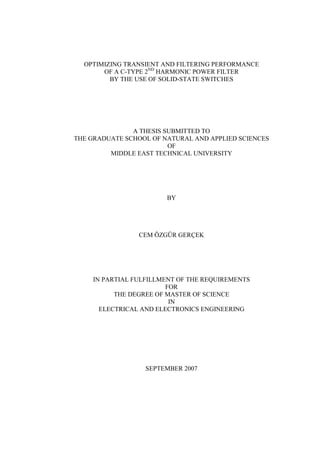 OPTIMIZING TRANSIENT AND FILTERING PERFORMANCE
OF A C-TYPE 2ND
HARMONIC POWER FILTER
BY THE USE OF SOLID-STATE SWITCHES
A THESIS SUBMITTED TO
THE GRADUATE SCHOOL OF NATURAL AND APPLIED SCIENCES
OF
MIDDLE EAST TECHNICAL UNIVERSITY
BY
CEM ÖZGÜR GERÇEK
IN PARTIAL FULFILLMENT OF THE REQUIREMENTS
FOR
THE DEGREE OF MASTER OF SCIENCE
IN
ELECTRICAL AND ELECTRONICS ENGINEERING
SEPTEMBER 2007
 