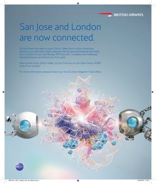 San Jose and London
are now connected.
It’s now faster than ever to reach Silicon Valley from London Heathrow,
thanks to our new direct flights between the two ground-breaking tech hubs.
Fly in comfort on our new Boeing 787-9 aircraft - complete with wellbeing-
boosting features and brand new First cabin.
Alternatively reach Silicon Valley via San Francisco on our latest Airbus A380,
direct from London.
For more information please contact your local Carlson Wagonlit Travel office.
BWT5512_CWT_Connect_Pub_Ad_230x275.indd 1 29/04/2016 14:02
 