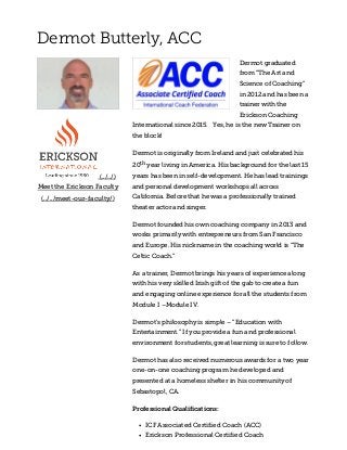 Dermot Butterly, ACC
 (../../) 
Meet the Erickson Faculty
(../../meet-our-faculty/)
Dermot graduated
from “The Art and
Science of Coaching”
in 2012 and has been a
trainer with the
Erickson Coaching
International since 2015.   Yes, he is the new Trainer on
the block!
Dermot is originally from Ireland and just celebrated his
20th year living in America. His background for the last 15
years has been in self-development. He has lead trainings
and personal development workshops all across
California. Before that he was a professionally trained
theater actor and singer.
Dermot founded his own coaching company in 2013 and
works primarily with entrepreneurs from San Francisco
and Europe. His nickname in the coaching world is “The
Celtic Coach.”
As a trainer, Dermot brings his years of experience along
with his very skilled Irish gift of the gab to create a fun
and engaging online experience for all the students from
Module I –Module IV.
Dermot’s philosophy is simple – “Education with
Entertainment.” If you provide a fun and professional
environment for students, great learning is sure to follow.
Dermot has also received numerous awards for a two year
one-on-one coaching program he developed and
presented at a homeless shelter in his community of
Sebastopol, CA.
Professional Qualifications:
ICF Associated Certified Coach (ACC)
Erickson Professional Certified Coach
 