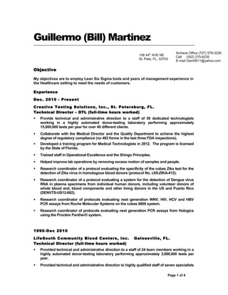 Guillermo (Bill) Martinez
Objective
My objectives are to employ Lean Six Sigma tools and years of management experience in
the Healthcare setting to meet the needs of customers.
Experience
Dec. 2010 - Present
Creative Testing Solutions, Inc., St. Petersburg, FL.
Technical Director – DTL (full-time hours worked)
 Provide technical and administrative direction to a staff of 50 dedicated technologists
working in a highly automated donor-testing laboratory performing approximately
15,000,000 tests per year for over 40 different clients.
 Collaborate with the Medical Director and the Quality Department to achieve the highest
degree of regulatory compliance (no 483 forms in the last three FDA inspections).
 Developed a training program for Medical Technologists in 2012. The program is licensed
by the State of Florida.
 Trained staff in Operational Excellence and the Shingo Principles.
 Helped improve lab operations by removing excess motion of samples and people.
 Research coordinator of a protocol evaluating the specificity of the cobas Zika test for the
detection of Zika virus in homologous blood donors (protocol No. cX8-ZIKA-412).
 Research coordinator of a protocol evaluating a system for the detection of Dengue virus
RNA in plasma specimens from individual human donors, including volunteer donors of
whole blood and, blood components and other living donors in the US and Puerto Rico
(DENVTS-US12-002).
 Research coordinator of protocols evaluating next generation WNV, HIV, HCV and HBV
PCR assays from Roche Molecular Systems on the cobas 8800 system.
 Research coordinator of protocols evaluating next generation PCR assays from Hologics
using the Procleix Panther® system.
1990-Dec 2010
LifeSouth Community Blood Centers, Inc. Gainesville, FL.
Technical Director (full-time hours worked)
 Provided technical and administrative direction to a staff of 24 team members working in a
highly automated donor-testing laboratory performing approximately 3,000,000 tests per
year.
 Provided technical and administrative direction to highly qualified staff of seven specialists
Page 1 of 4
Achieve Office (727) 578-3226
Cell (352) 275-4235
E-mail Gam0811@yahoo.com
108 44th
AVE NE
St. Pete, FL. 33703
 