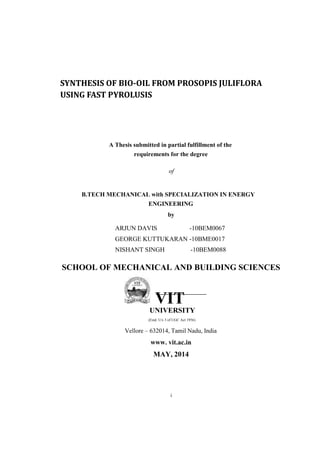 SYNTHESIS OF BIO-OIL FROM PROSOPIS JULIFLORA
USING FAST PYROLUSIS
A Thesis submitted in partial fulfillment of the
requirements for the degree
of
B.TECH MECHANICAL with SPECIALIZATION IN ENERGY
ENGINEERING
by
ARJUN DAVIS -10BEM0067
GEORGE KUTTUKARAN -10BME0017
NISHANT SINGH -10BEM0088
SCHOOL OF MECHANICAL AND BUILDING SCIENCES
VIT
UNIVERSITY
(Estd. U/s 3 of UGC Act 1956)
Vellore – 632014, Tamil Nadu, India
www. vit.ac.in
MAY, 2014
i
 