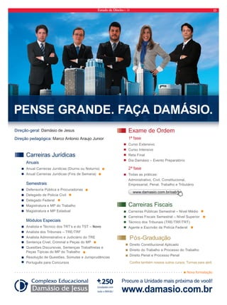 Estado de Direito n. 34 13 
PENSE GRANDE. FAÇA DAMÁSIO. 
Exame de Ordem 
1ª fase 
Curso Extensivo 
Curso Intensivo 
Reta Final 
Dia Damásio – Evento Preparatório 
2ª fase 
Todas as práticas: 
Administrativo, Civil, Constitucional, 
Empresarial, Penal, Trabalho e Tributário 
Nova formatação 
Direção-geral: Damásio de Jesus 
Direção pedagógica: Marco Antonio Araujo Junior 
www.damasio.com.br/oab 
Carreiras Fiscais 
Carreiras Públicas Semestral – Nível Médio 
Carreiras Fiscais Semestral – Nível Superior 
Técnico dos Tribunais (TRE/TRF/TRT) 
Agente e Escrivão da Polícia Federal 
Carreiras Jurídicas 
Anuais 
Anual Carreiras Jurídicas (Diurno ou Noturno) 
Anual Carreiras Jurídicas (Fins de Semana) 
Semestrais 
Defensoria Pública e Procuradorias 
Delegado de Polícia Civil 
Delegado Federal 
Magistratura e MP do Trabalho 
Magistratura e MP Estadual 
Módulos Especiais 
Analista e Técnico dos TRT’s e do TST – Novo 
Analista dos Tribunais – TRE/TRF 
Analista Administrativo e Judiciário do TRE 
Sentença Cível, Criminal e Peças do MP 
Questões Discursivas, Sentenças Trabalhistas e 
Peças Típicas do MP do Trabalho 
Resolução de Questões, Súmulas e Jurisprudências 
Português para Concursos 
Pós-Graduação 
Direito Constitucional Aplicado 
Direito do Trabalho e Processo do Trabalho 
Direito Penal e Processo Penal 
Confira também nossos outros cursos. Turmas para abril. 
Procure a Unidade mais próxima de você! 
www.damasio.com.br 
 