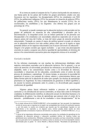 Si se toma en cuenta el conjunto de los 31 países (incluyendo de esta manera a
una buena parte de los países del Caribe) los grupos prioritarios citados con más
frecuencia son los siguientes: los discapacitados (65%); los estudiantes con NEE
(52%); las poblaciones indígenas (32%); las personas en situación de pobreza (29%);
las poblaciones rurales (26%); los que abandonaron la escuela (23%); los no
escolarizados, los analfabetas y los migrantes (los últimos tres grupos con un
porcentaje de 13%).

        En general, se puede constatar que la educación inclusiva está asociada con los
grupos de población en situación de alta vulnerabilidad y afectados por la
discriminación y la inequidad social, con un énfasis particular en las personas con
discapacidad y los estudiantes con necesidades educativas especiales (en el caso de
algunos países del área del Caribe, se trata del único grupo de atención prioritaria
mencionado). Tomando en cuenta el marco de política general evocado en relación
con la educación inclusiva (ver más arriba), parece claro que en la región se sigue
poniendo énfasis en los aspectos relacionados con el acceso universal a la educación –
integrar a los grupos sociales que siguen excluidos – y que existe una preocupación
creciente en cuanto a asegurar una efectiva igualdad de oportunidades en términos de
acceso a los conocimientos necesarios para una integración exitosa en la sociedad 18 .


Currículo e inclusión

En los informes examinados no son muchas las informaciones detalladas sobre
aspectos curriculares asociados con la educación inclusiva. Por lo general, y en un
marco de atención a la diversidad, prevalecen las referencias a un currículo flexible y
adaptable, tanto a las características locales como a la diversidad de intereses,
necesidades y situaciones de los educandos, considerados como el centro de todo
proceso de enseñanza y aprendizaje. Al mismo tiempo, se preconiza la necesidad de
garantizar el acceso a un conjunto de valores, saberes y conocimientos básicos que
deben formar parte de la educación de todos (por ejemplo, los núcleos de aprendizaje
prioritarios en Argentina). Se trata evidentemente de garantizar el difícil equilibrio y
de encarar la tensión permanente entre lo común y lo diversificado para asegurar
condiciones de igualdad.

        Algunos países hacen referencia también a procesos de actualización
curricular y a la introducción de nuevos contenidos, en áreas tales como la formación
ciudadana, la alfabetización científica, la educación sexual, los derechos humanos y la
problemática de género. Las áreas de aprendizaje que parecen estar al centro de la
atención – probablemente a raíz de los resultados a veces decepcionantes 19 de las

18
   En el citado informe de la UNESCO-OREALC, se ha constatado que “por una parte, los importantes
   niveles de acceso que se registran en la región van acompañados por niveles de conclusión menores
   y, por otra parte, se cuenta con evidencia que muestra que los aprendizajes logrados no son
   equivalentes a los esperados y, en algunos casos, incluso pueden distar mucho de éstos
   comprometiendo severamente el ejercicio del derecho a la educación.” (UNESCO-OREALC, cit., p.
   110).
19
   “A pesar de las importantes diferencias encontradas entre países, los resultados de aprendizaje de los
   estudiantes de educación primaria y educación secundaria inferior de América Latina son
   globalmente poco satisfactorios. Diferentes evaluaciones nacionales con base criterial han mostrado
   que una gran parte de los estudiantes de América Latina no alcanza el nivel de desempeño mínimo
   determinado para su grado.” (F. Javier Murillo y Marcela Román, “Resultados de aprendizaje en


                                                   10
 