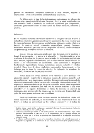 pruebas de rendimiento académico conducidas a nivel nacional, regional o
internacional – son la lecto-escritura, las matemáticas y las ciencias.

        Por último, sobre la base de las informaciones contenidas en los informes de
algunos países (por ejemplo El Salvador, Paraguay y Perú) se puede también observar
una tendencia hacia el desarrollo de currículos organizados por competencias,
entendidas generalmente como un saber actuar de manera reflexiva, autónoma y
creativa.


Indicadores

En los informes analizados abundan las referencias a una gran variedad de datos e
indicadores estadísticos, preferentemente de tipo cuantitativo. Se puede constatar que
los países de la región disponen de una amplia base de indicadores y datos relativos a
factores de contexto (social, económico, demográfico), recursos (humanos,
financieros, materiales), procesos (acceso, progresión, eficiencia), resultados (logros
de aprendizaje) y de impacto social de la educación.

        Los dos tipos de indicadores citados con más frecuencia son la tasa (neta o
bruta) de escolarización – el acceso a la educación – y los datos relativos a los
resultados de la aplicación de pruebas estandarizadas de rendimiento académico (a
nivel nacional, regional o internacional), que en cierta medida reflejan el nivel de
acceso a los conocimientos en determinadas áreas curriculares o disciplinas
fundamentales (generalmente lengua, matemáticas, ciencias naturales y estudios
sociales). Otros tipos de datos estadísticos mencionados frecuentemente en los
informes son las tasas de promoción efectiva, de repitencia, de abandono, de
extraedad, y de escolarización por grupos de edad.

       Varios países han creído oportuno hacer referencia a datos relativos a la
educación especial – en particular el número de escuelas, los alumnos atendidos y el
personal docente – y en algunos casos también a datos concernientes a la matrícula de
alumnos con necesidades educativas especiales en escuelas comunes (integración). Al
respecto, es interesante observar que hay pocas referencias a datos sobre las personas
con discapacidad o estudiantes con NEE que no resultan atendidos o que están
excluidos 20 , y en algunos documentos se plantea la necesidad de disponer de
información más precisa sobre la situación de las personas con discapacidad para
poder dar una respuesta pertinente a sus necesidades.

         Puede ser interesante tomar en cuenta también los indicadores citados con
menor frecuencia. En particular, se ha encontrado una sola referencia al índice de
Gini 21 , al índice de accesibilidad de los edificios escolares 22 , y al índice de


     América Latina a partir de las evaluaciones nacionales”, Revista Iberoamericana de Evaluación
     Educativa (Madrid), vol. 1 nº 1, 2008, p. 27).
20
     En Ecuador, se estima que apenas el 24% de las personas con discapacidad asiste a algún centro
     educativo. En El Salvador, en 2003 sólo el 27% de los estudiantes con NEE recibían atención. En
     Panamá se estima que el 64% de las personas con discapacidad no ha adquirido un nivel de
     educación básica.
21
     El índice o coeficiente de Gini es uno de los indicadores estadísticos más utilizado para medir la
     desigualdad o disparidad en la distribución de una variable seleccionada (por ejemplo asistencia,


                                                   11
 