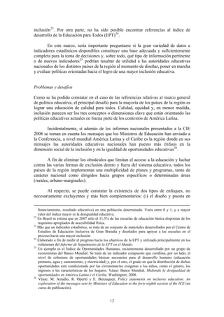 inclusión 23 . Por otra parte, no ha sido posible encontrar referencias al índice de
desarrollo de la Educación para Todos (EPT) 24 .

       En este marco, sería importante preguntarse si la gran variedad de datos e
indicadores estadísticos disponibles constituye una base adecuada y suficientemente
completa para la toma de decisiones y, sobre todo, qué tipo de información pertinente
o de nuevos indicadores 25 podrían resultar de utilidad a las autoridades educativas
nacionales de los distintos países de la región al momento de diseñar, poner en marcha
y evaluar políticas orientadas hacia el logro de una mayor inclusión educativa.


Problemas y desafíos

Como se ha podido constatar en el caso de las referencias relativas al marco general
de política educativa, el principal desafío para la mayoría de los países de la región es
lograr una educación de calidad para todos. Calidad, equidad y, en menor medida,
inclusión parecen ser los tres conceptos o dimensiones clave que están orientando las
políticas educativas actuales en buena parte de los contextos de América Latina.

       Incidentalmente, si además de los informes nacionales presentados a la CIE
2008 se toman en cuenta los mensajes que los Ministros de Educación han enviado a
la Conferencia, a nivel mundial América Latina y el Caribe es la región donde en sus
mensajes las autoridades educativas nacionales han puesto más énfasis en la
dimensión social de la inclusión y en la igualdad de oportunidades educativas 26 .

        A fin de eliminar los obstáculos que limitan el acceso a la educación y luchar
contra las varias formas de exclusión dentro y fuera del sistema educativo, todos los
países de la región implementan una multiplicidad de planes y programas, tanto de
carácter nacional como dirigidos hacia grupos específicos o determinadas áreas
(rurales, urbano-marginales).

       Al respecto, se puede constatar la existencia de dos tipos de enfoques, no
necesariamente excluyentes y más bien complementarios: (i) el diseño y puesta en


   financiamiento, resultado educativo) en una población determinada. Varía entre 0 y 1, y a mayor
   valor del índice mayor es la desigualdad educativa.
22
   En Brasil se estima que en 2007 sólo el 11,5% de las escuelas de educación básica disponían de los
   requisitos apropiados de accesibilidad física.
23
   Más que un indicador estadístico, se trata de un conjunto de materiales desarrollados por el Centro de
   Estudios de Educación Inclusiva de Gran Bretaña y diseñados para apoyar a las escuelas en el
   proceso hacia una mayor inclusión.
24
   Elaborado a fin de medir el progreso hacia los objetivos de la EPT y utilizado principalmente en los
   volúmenes del Informe de Seguimiento de la EPT en el Mundo.
25
   Un ejemplo es el Índice de Oportunidades Humanas, recientemente desarrollado por un grupo de
   economistas del Banco Mundial. Se trata de un indicador compuesto que combina, por un lado, el
   nivel de cobertura de oportunidades básicas necesarias para el desarrollo humano (educación
   primaria, agua y saneamiento, y electricidad) y, por el otro, el grado en que la distribución de dichas
   oportunidades está condicionada por las circunstancias exógenas a los niños, como el género, los
   ingresos o las características de los hogares. Véase: Banco Mundial, Midiendo la desigualdad de
   oportunidades en América Latina y el Caribe, Washington, 2008.
26
   Véase: M. Amadio, R. Opertti y E. Benzaquen, Policy statements on inclusive education: An
    exploration of the messages sent by Ministers of Education to the forty-eighth session of the ICE (en
    curso de publicación).


                                                   12
 
