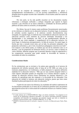 marcha de un conjunto de estrategias unitarias e integrales de apoyo y
acompañamiento socioeducativo; y (ii) las acciones redistributivas y afirmativas
dirigidas hacia los grupos sociales más vulnerables a fin de luchar contra las causas de
la exclusión.

        Por otra parte, no ha sido posible encontrar en los documentos muchas
referencias a estrategias unificadas y enfoque integrados que superen la lógica
sectorial y que articulen en un marco coherente y coordinado las diversas políticas
públicas de lucha contra la exclusión y la desigualdad.

        Por último, hay por lo menos cuatro problemas frecuentemente mencionados
en los informes en relación con la educación inclusiva. En primer lugar, la existencia
de actitudes sociales negativas y de prácticas sociales discriminatorias muy
arraigadas. En segundo lugar, la tradición muy consolidada de educación especial o de
educación inclusiva como sinónimo de servicios destinados únicamente a los
discapacitados o los estudiantes con NEE, lo que paradójicamente dificulta la
adopción de una visión ampliada y comprehensiva de la educación inclusiva. En
tercer lugar, la limitaciones presupuestarias y la falta de recursos. En cuarto lugar, la
brecha que muy a menudo existe entre, por un lado, los principios adoptados y las
propuestas curriculares y, por el otro, las prácticas pedagógicas concretas en el aula 27 .
Con respecto a este último punto, es evidente que uno de los elementos clave es el
docente, y que las propuestas de formación inicial y en servicio, como se destaca en
varios informes, deberían asegurar que el personal educativo tenga la capacitación y
las competencias necesarias para poder atender la diversidad de intereses y
necesidades de todos los estudiantes.


Consideraciones finales


En las orientaciones que se enviaron a los países para apoyarlos en el proceso de
preparación del informe nacional sobre el tema de la CIE 2008, así como en las
reuniones preparatorias a la Conferencia, se había propuesto la siguiente definición
ampliada de la educación inclusiva: “Más que ser una cuestión marginal relativa a
cómo algunos educandos pueden ser integrados en el sistema educativo regular, el
enfoque de educación inclusiva busca transformar los sistemas educativos y los
entornos de aprendizaje para dar respuesta a la diversidad de los educandos. Una
educación de calidad es entonces una educación inclusiva, puesto que tiene como
finalidad la plena participación de todos los educandos.” 28

        A partir de este marco de referencia, los resultados del análisis exploratorio de
los documentos producidos en el marco de la Conferencia permiten tener una primera
aproximación acerca de la visión actual de la educación inclusiva en América Latina y
el Caribe.

27
     El citado informe de la UNESCO-OREALC llega a la misma conclusión: “Los progresos en el
     terreno de las legislaciones educativas nacionales y los marcos curriculares prescritos requieren
     acompañarse del desarrollo de mecanismos que permitan asegurar que éstos se traduzcan en
     prácticas a nivel de escuela y aula.” (UNESCO-OREALC, cit., p. 148).
28
     UNESCO, Orientaciones para la inclusión: Asegurar el acceso a la Educación para Todos, París,
     2005.


                                                  13
 