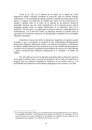 Como se ha visto, en la mayoría de los países de la región los varios
dispositivos legales existentes consideran la educación como un derecho humano
fundamental y el reto principal de política educativa asumido por buena parte de los
países es asegurar una educación de calidad para todos. Las dos dimensiones de
calidad y equidad están en el centro de la atención de las políticas educativas
nacionales, mientras que una visión comprehensiva de la inclusión parece todavía
incipiente, aunque exista un énfasis pronunciado en la dimensión social de la
inclusión 29 . Por otra parte, es evidente que en muchos contextos, y particularmente en
Centroamérica y en el área del Caribe, la educación inclusiva se percibe como el
equivalente de la atención a personas con discapacidad o estudiantes con necesidades
educativas especiales.

        Garantizar el acceso universal a la educación, integrando a los grupos sociales
excluidos o que se encuentran en situación de alta vulnerabilidad (discapacitados,
poblaciones indígenas, poblaciones rurales o en situación de pobreza) es ciertamente
un objetivo fundamental para todos los países, pero se nota también una preocupación
creciente a fin de asegurar la igualdad de oportunidades de acceso a los conocimientos
y saberes necesarios para integrarse exitosamente en la sociedad y el mundo del
trabajo.

        No cabe duda que uno de los desafíos principales para la educación inclusiva
en la región se sitúa no tanto a nivel de los principios o de la visión, sino más bien en
asegurar que las estrategias adoptadas se traduzcan en un cambio efectivo y en
profundidad de las prácticas institucionales y pedagógicas en la escuela y en el aula.




29
     Las evidencias disponibles indican que “la principal fuente de desigualdad educativa en la región, es
     la desigualdad económica y socio-cultural de las familias de origen de los estudiantes. Así, los
     niveles de pobreza y recursos simbólicos de las familias, son variables de gran incidencia en el
     desempeño de los estudiantes.” (F.J. Murillo y M. Román, cit., p. 28).


                                                    14
 