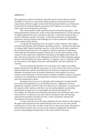 ABSTRACT

This exploratory analysis of inclusive education issues in Latin America and the
Caribbean is based on a series of documents produced in the framework of the
organization of the forty-eight session of the International Conference on Education,
in particular the National Reports presented at the Conference as well as country
reports presented at preparatory meetings.
        The content analysis of the materials focused on the following topics: i) the
legal and normative framework; ii) the current educational policies; iii) the proposed
or adopted approach in terms of inclusive education; iv) the main target groups; v)
inclusive education and the curriculum; vi) the kind of indicators most frequently
mentioned; and vii) problems and challenges for inclusive education. Main findings
can be summarized as follows.
        As regards the legal framework, the majority of the countries in the region –
and especially Spanish- and Portuguese-speaking countries – stipulate that education
is a human right; English-speaking countries, on the other hand, tend to emphasize
the principle of universal access to compulsory and free education. Furthermore,
concerning the international normative framework, it can be observed that: all the
countries in the region have ratified the Convention on the Rights of the Child; the
Inter-American Convention on the Elimination of all forms of Discrimination against
Persons with Disabilities has been ratified by 17 countries; and, as of October 2009,
the Convention on the Rights of Persons with Disabilities has been ratified by 18
countries.
        In terms of educational policies, the main goal in the region is providing
quality education for all. Quality and equity are at the centre of the concerns of many
national authorities and the social dimension of inclusion is frequently mentioned,
although a broadened vision of inclusive education is still incipient. In several
contexts, and in particular in Central America and the Caribbean, inclusive education
continues to be considered as the integration of students with special educational
needs into mainstream schools.
        Ensuring universal access to education and reaching the excluded and the
most vulnerable populations (e.g. the disabled, the poor, indigenous and rural
populations, dropouts and those who never had access to education) is a priority for
the majority of the countries, and there is an increasing emphasis on providing
opportunities of equal access to meaningful and relevant learning for all.
Accordingly, the indicators most frequently mentioned in the documents refer to the
issues of access to education (e.g. gross and net enrolment rates) and learning
achievement (repetition and drop-out rates; results of national, regional and
international assessment exercises).
        It seems clear that one of the main challenges for the countries in the region is
the appreciable gap between the stated principles and vision on one side, and the
actual practices on the other. In other words, there is the need to ensure that policies
and strategies translate into concrete actions aimed at changing the institutional
practices and pedagogical approaches in the school and the classroom.




                                           15
 