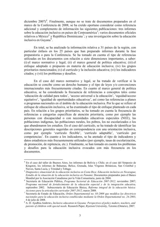 diciembre 2007) 4 . Finalmente, aunque no se trate de documentos preparados en el
marco de la Conferencia de 2008, se ha creído oportuno considerar como referencia
adicional y complemento de información las siguientes publicaciones: tres informes
sobre la educación inclusiva en países de Centroamérica 5 ; varios documentos oficiales
relativos a México 6 y República Dominicana 7 ; y una investigación sobre la educación
inclusiva en Guyana 8 .

        En total, se ha analizado la información relativa a 31 países de la región, con
particular énfasis en los 25 países que han preparado informes durante la fase
preparatoria o para la Conferencia. Se ha tomado en cuenta el tipo de referencias
utilizadas en los documentos con relación a siete dimensiones importantes, a saber:
(i) el marco normativo y legal; (ii) el marco general de política educativa; (iii) el
enfoque adoptado o propuesto en materia de educación inclusiva; (iv) los grupos
prioritarios mencionados; (v) el currículo y la inclusión educativa; (vi) los indicadores
citados; y (vii) los problemas y desafíos.

        En el caso del marco normativo y legal, se ha tratado de verificar si la
educación se concibe como un derecho humano y el tipo de leyes y/o convenciones
internacionales más frecuentemente citadas. En cuanto al marco general de política
educativa, se ha considerado la frecuencia de referencias a conceptos tales como
‘educación de calidad para todos’, ‘acceso universal a la educación’, ‘equidad/acceso
equitativo’, ‘igualdad de oportunidades educativas’, así como las referencias a planes
o programas nacionales en el ámbito de la educación inclusiva. Por lo que se refiere al
enfoque de educación inclusiva, se ha examinado el tipo de enfoque planteado en cada
país. En relación a los grupos prioritarios, se ha tomado en cuenta la frecuencia de
referencias a categorías específicas de atención prioritaria, como por ejemplo las
personas con discapacidad o con necesidades educativas especiales (NEE), las
poblaciones indígenas, las poblaciones rurales, los pobres, los no escolarizados o los
que abandonaron los estudios. En el caso del currículo, se ha tratado de identificar las
descripciones generales sugeridas en correspondencia con una orientación inclusiva,
como por ejemplo ‘currículo flexible’, ‘currículo adaptable’, ‘currículo por
competencias’. En cuanto a los indicadores, se ha anotado el tipo de indicadores y
datos estadísticos más frecuentemente utilizados (por ejemplo, tasas de escolarización,
de promoción, de repitencia, etc.). Finalmente, se han tomado en cuenta los problemas
y desafíos para la educación inclusiva evocados con más frecuencia en los
documentos.


4
  En el caso del taller de Buenos Aires, los informes de Bolivia y Chile; en el caso del Simposio de
  Kingston, los informes de Bahamas, Belice, Grenada, Islas Vírgenes Británicas, San Cristóbal y
  Nieves, Santa Lucía, y Trinidad y Tobago.
5
  Diagnostico situacional de la educación inclusiva en Costa Rica; Educación inclusiva en Nicaragua;
  Estudio de la situación de la educación inclusiva en Panamá. Documentos preparados para el Banco
  Mundial por la Asociación Canadiense por la Vida Comunitaria, junio de 2004.
6
  Secretaría de Educación Pública, Programa Sectorial de Educación 2007-2012, noviembre 2007;
  Programa nacional de fortalecimiento de la educación especial y de la integración educativa,
  septiembre 2002. Subsecretaría de Educación Básica, Reforma integral de la educación básica:
  Acciones para la articulación curricular 2007-2012, marzo 2008.
7
  Secretaría de Estado de Educación, Orden Departamental no. 03-2008 que modifica las directrices
  nacionales para la educación inclusiva establecidas mediante la Orden Departamental no. 24-2003,
  4 de julio de 2008.
8
  A. D. Ajodhia-Andrews, Inclusive education in Guyana: Perspectives of policy makers, teachers, and
  parents of children with special needs. Research Paper, Ryerson University, Toronto (Ontario), 2007.


                                                  3
 