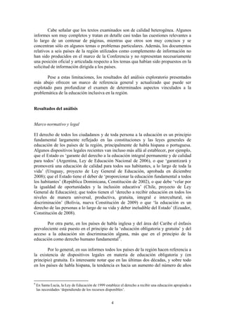 Cabe señalar que los textos examinados son de calidad heterogénea. Algunos
informes son muy completos y tratan en detalle casi todas las cuestiones relevantes a
lo largo de un centenar de páginas, mientras que otros son muy concisos y se
concentran sólo en algunos temas o problemas particulares. Además, los documentos
relativos a seis países de la región utilizados como complemento de información no
han sido producidos en el marco de la Conferencia y no representan necesariamente
una posición oficial y articulada respecto a los temas qua habían sido propuestos en la
solicitud de información dirigida a los países.

       Pese a estas limitaciones, los resultados del análisis exploratorio presentados
más abajo ofrecen un marco de referencia general y actualizado que puede ser
explotado para profundizar el examen de determinados aspectos vinculados a la
problemática de la educación inclusiva en la región.


Resultados del análisis


Marco normativo y legal

El derecho de todos los ciudadanos y de toda persona a la educación es un principio
fundamental largamente reflejado en las constituciones y las leyes generales de
educación de los países de la región, principalmente de habla hispana o portuguesa.
Algunos dispositivos legales recientes van incluso más allá al establecer, por ejemplo,
que el Estado es ‘garante del derecho a la educación integral permanente y de calidad
para todos’ (Argentina, Ley de Educación Nacional de 2006), o que ‘garantizará y
promoverá una educación de calidad para todos sus habitantes, a lo largo de toda la
vida’ (Uruguay, proyecto de Ley General de Educación, aprobada en diciembre
2008); que el Estado tiene el deber de ‘proporcionar la educación fundamental a todos
los habitantes’ (República Dominicana, Constitución de 2002), o que debe ‘velar por
la igualdad de oportunidades y la inclusión educativa’ (Chile, proyecto de Ley
General de Educación); que todos tienen el ‘derecho a recibir educación en todos los
niveles de manera universal, productiva, gratuita, integral e intercultural, sin
discriminación’ (Bolivia, nueva Constitución de 2009) o que ‘la educación es un
derecho de las personas a lo largo de su vida y deber ineludible del Estado’ (Ecuador,
Constitución de 2008).

       Por otra parte, en los países de habla inglesa y del área del Caribe el énfasis
prevaleciente está puesto en el principio de la ‘educación obligatoria y gratuita’ y del
acceso a la educación sin discriminación alguna, más que en el principio de la
educación como derecho humano fundamental 9 .

        Por lo general, en sus informes todos los países de la región hacen referencia a
la existencia de dispositivos legales en materia de educación obligatoria y (en
principio) gratuita. Es interesante notar que en las últimas dos décadas, y sobre todo
en los países de habla hispana, la tendencia es hacia un aumento del número de años


9
    En Santa Lucía, la Ley de Educación de 1999 establece el derecho a recibir una educación apropiada a
    las necesidades ‘dependiendo de los recursos disponibles’.


                                                    4
 