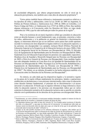 de escolaridad obligatoria, que abarca progresivamente no sólo el nivel de la
educación post-primaria, sino también uno o más años de educación preprimaria 10 .

        Varios países también hacen referencia a instrumentos normativos relativos a
los derechos de niños y adolescentes, como la Ley 26.061 de 2005 en Argentina, la
Política de Primera Infancia y Adolescencia (Ley 1098 de 2006) en Colombia, o el
Nuevo Código del Niño y el Adolescente (Ley 27337 de 2000) en Perú. Hay también
algunas referencias a la Convención sobre los Derechos del Niño, en vigor desde
septiembre de 1990 y que ha sido ratificada por todos los países de la región 11 .

       Pese a la existencia de un marco legislativo sólido que considera la educación
como un derecho humano y social fundamental y que, en principio, concierne a todos
los niños, adolescentes y a la población en general sin distinción o discriminación
alguna, es interesante observar que en sus informes varios países han creído oportuno
recordar la existencia de otros dispositivos legales relativos a la educación especial y a
las personas con discapacidad. Los ejemplos incluyen Brasil (Política Nacional de
Educación Especial en la Perspectiva de la Educación Inclusiva de enero 2008), Chile
(Ley de Integración Social de las Personas con Discapacidad de 1994), El Salvador
(Ley de Equiparación de Oportunidades para las Personas con Discapacidad de 2000),
Guatemala (Ley de Educación Especial para las personas con capacidades especiales),
Honduras (Ley de Equidad y Desarrollo Integral para las Personas con Discapacidad
de 2005) y Perú (Ley General de Personas con Discapacidad). Estas medidas legales
han sido adoptadas también en Costa Rica (Ley de Igualdad de Oportunidades de las
Personas con Discapacidad de 1996), Nicaragua (Ley de Prevención, Rehabilitación y
Equiparación de Oportunidades para las Personas con Discapacidad de 1995) y
Panamá (Ley de Equiparación de Oportunidades para las Personas con Discapacidad
de 1999) 12 . Por último, en un informe (Ecuador) se ha hecho referencia también a la
Convención sobre los Derechos de las Personas con Discapacidad 13 .

        En síntesis, no cabe duda que los dispositivos legales y la normativa vigente
en los países de la región reflejan ampliamente los principios, ideales o aspiraciones
establecidos en declaraciones o convenciones internacionales, tales como la educación
como derecho humano fundamental, el principio de no discriminación o al acceso
universal a la educación. El hecho que en algunos informes se haga referencia a leyes
sobre la educación especial o las personas con discapacidad, indica que en varios
contextos la dimensión normativa de la educación inclusiva aún se percibe en estrecha
relación con la problemática de los derechos de las personas con discapacidad. Más en

10
   Paralelamente, en varios informes se mencionan medidas destinadas a ampliar el número de días de
   trabajo anual de las escuelas y a aumentar el número de horas de clase.
11
   Es importante destacar que sobre la base del Artículo 28 “Los Estados partes reconocen el derecho
   del niño a la educación”, y que para los efectos de la Convención “se entiende por niño todo ser
   humano menor de dieciocho años de edad, salvo que, en virtud de la ley que le sea aplicable, haya
   alcanzado antes la mayoría de edad.” (Artículo 1).
12
   Aunque no ha sido posible encontrar en los informes referencias al respecto, cabe señalar que la
   ‘Convención Interamericana sobre la eliminación de todas las formas de discriminación en contra de
   las Personas con Discapacidad’, en vigor desde septiembre 2001, ha sido ratificada por 17 países de
   la región (Argentina, Bolivia, Brasil, Chile, Colombia, Costa Rica, Ecuador, El Salvador, Guatemala,
   México, Nicaragua, Panamá, Paraguay, Perú, República Dominicana, Uruguay y Venezuela).
13
   Hasta octubre 2009, la Convención ha sido ratificada por 18 países de la región: Cuba, El Salvador,
   Jamaica, México, Nicaragua y Panamá en 2007; Argentina, Brasil, Chile, Costa Rica, Ecuador,
   Honduras, Paraguay y Perú en 2008; Guatemala, Haití, República Dominicana y Uruguay en 2009.


                                                  5
 