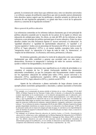 general, la existencia de varias leyes que enfatizan una y otra vez derechos universales
y se refieren a grupos de población específicos que aún no pueden ejercer plenamente
tales derechos, parece sugerir que los problemas y desafíos actuales no derivan de la
ausencia de una legislación apropiada y se sitúan más bien a nivel de la aplicación
efectiva y concreta de la legislación existente 14 .


Marco general de política educativa

Las referencias contenidas en los informes indican claramente que el reto principal de
política educativa asumido por la mayoría de los países de la región es ofrecer una
educación de calidad para todos. En efecto, en más del 80% de los informes se hace
referencia a este principio de política nacional para el sector educativo. Entre los otros
desafíos citados con más frecuencia figuran el ‘acceso universal a la educación’, la
‘igualdad educativa’ o ‘igualdad de oportunidades educativas’, la ‘equidad’ o el
‘acceso equitativo’ (todos con un porcentaje de frecuencia de 44%); la ‘justicia social’
(38%); el ‘logro educativo’ (25%); y, en menor medida, conceptos tales como la
‘integración social’, la ‘educación a lo largo de toda la vida’, la ‘democracia’, el
‘respeto de las diferencias’, la eficiencia, relevancia, pertinencia y eficacia.

       En términos generales, prevalece la visión de la educación como una estrategia
fundamental que debe contribuir a generar una sociedad cada vez más justa y
democrática, favorecer la integración e inclusión de todos los sectores sociales, y
ayudar a reducir las desigualdades y la exclusión 15 .

       No se constatan variaciones muy significativas en el orden de prioridades si se
considera el conjunto de los 31 países (incluyendo también los documentos
adicionales consultados), ya que los conceptos más frecuentemente citados resultan
ser los siguientes: educación de calidad para todos (74%), acceso universal a la
educación (52%), equidad/acceso equitativo (48%), igualdad de oportunidades
educativas (32%), logro educativo (26%), y justicia social (19%).

       Aparte de las referencias a planes nacionales de largo alcance (como por
ejemplo planes sectoriales quinquenales o decenales, o planes nacionales al horizonte

14
   Por ejemplo, en el comunicado de prensa emitido al término de su visita a Paraguay (22 de abril
   2009), el Relator Especial de las Naciones Unidas sobre el derecho a la educación ha constatado
   avances importantes en la escolarización y en la dotación presupuestaria para la educación, pero
   también que el ‘criadazgo’ y el trabajo infantil afectan aproximadamente a un millón de niños y
   niñas, y que la gratuidad de la educación aún no es una realidad en el país, pues “la familias más
   empobrecidas deben pagar en muchos casos desde la construcción de los centros educativos hasta el
   pago de cuotas por confección de exámenes, material didáctico, transporte, uniformes y otros gastos
   conexos.” En su informe de misión a Guatemala (20-28 de julio 2008), el Relator Especial ha notado
   grandes disparidades interétnicas en cuanto al acceso a la educación y ha observado que “el 80% de
   la educación media está en manos de colegios privados de pago, lo cual deriva en la imposibilidad de
   miles de familias de asegurar la educación básica y diversificada para sus hijas e hijos, a causa de su
   situación de pobreza.”
15
   Sin embargo, en el informe Situación educativa de América Latina y el Caribe: Garantizando la
    educación de calidad para todos, publicado por la Oficina Regional de Educación de la UNESCO
    para América Latina y el Caribe (UNESCO-OREALC, Santiago de Chile, febrero 2007), se observa
    que “los déficits educativos son parte de una estructura social de marginación sistemática de
    determinados grupos de la población y, en ese sentido, la educación no está siendo capaz de ayudar a
    compensar otras diferencias sociales, sino que contribuye a reproducirlas.” (p. 142).


                                                    6
 