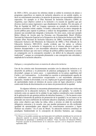 de 2020 o 2021), son pocos los informes donde se señala la existencia de planes o
programas específicos en materia de inclusión educativa en un sentido amplio, es
decir no estrictamente asociados a la atención de personas con necesidades educativas
especiales. Un ejemplo es el Plan Nacional de Inclusión Educativa (2004) en
Argentina, cuyo objetivo central es la inclusión a la escuela de aquellos que por
diversos motivos nunca ingresaron o que abandonaron los estudios. Por otra parte, el
Plan de Equidad de 2007 en Uruguay representa un ejemplo de articulación de
políticas sectoriales (salud, empleo, vivienda y educación) en un marco integrado de
acción pública para superar la pobreza y reducir las desigualdades sociales a fin de
alcanzar una sociedad más integrada e incluyente. En otros casos, como por ejemplo
Belice (Marco de Acción para las Personas con Discapacidad), Brasil (Política
Nacional de Educación Especial en la Perspectiva de la Educación Inclusiva de 2008),
Ecuador (Plan Nacional de Inclusión Educativa de 2006), Guatemala (Política de
Educación Inclusiva del Ministerio de Educación de 2008) y Perú (Década de la
Educación Inclusiva 2003-2012), resulta evidente que los países se refieren
prioritariamente a la inclusión (o integración) en el sistema educativo regular de
alumnos discapacitados o con necesidades educativas especiales. En todo caso es
importante destacar que este nuevo enfoque de política pública representa un avance
en comparación con la concepción remedial y de déficit de la educación especial
tradicional 16 , aunque no corresponda plenamente a una concepción más articulada y
ampliada de la inclusión educativa.


Enfoques y conceptualizaciones en materia de educación inclusiva

Uno de los criterios más frecuentemente asociados con la educación inclusiva es el
desarrollo de políticas y la promoción de prácticas pedagógicas de ‘atención a la
diversidad’, aunque en varios casos – y especialmente en los países anglófonos del
Caribe y en Centroamérica – la diversidad en cuestión es principalmente aquella de
los estudiantes con características excepcionales o con necesidades educativas
especiales. Atender la diversidad, a su vez, implica por lo general asegurar la igualdad
de oportunidades (tanto en términos de acceso como de logro educativo) y luchar
contra toda forma de discriminación en un marco de promoción de la equidad.

        En algunos informes se encuentran planteamientos que reflejan una visión más
comprensiva de la educación inclusiva. En Argentina, por ejemplo, “se concibe la
inclusión como un aspecto de la calidad, lo que implica considerarla como resultado
de la aplicación de una genuina política de derechos humanos. [...] Se ha puesto como
prioridad el desarrollo de políticas de promoción de la igualdad y en ese marco se ha
planteado una nueva definición de inclusión educativa ampliada, en donde no sólo se
pone como objetivo que todas las niñas, niños y jóvenes en edad de escolaridad
obligatoria concurran a la escuela, sino que puedan permanecer en ella recibiendo
igualdad de oportunidades para adquirir los conocimientos necesarios y lograr
finalizar sus estudios.” En el caso de Brasil, “la educación inclusiva constituye un
paradigma fundamentado en la concepción de derechos humanos, que conjuga

16
     En México se ha podido constatar que una buena parte de la población atendida por los servicios de
     educación especial no presenta discapacidad alguna, tratándose más bien de alumnos con
     dificultades de aprendizaje o ‘problemas de conducta’. Véase: Secretaría de Educación Pública,
     Programa nacional de fortalecimiento de la educación especial y de la integración educativa,
     septiembre 2002.


                                                    7
 