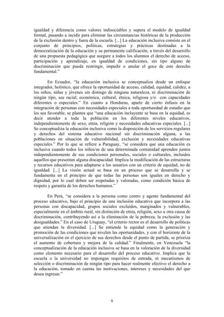 igualdad y diferencia como valores indisociables y supera el modelo de igualdad
formal, pasando a incidir para eliminar las circunstancias históricas de la producción
de la exclusión dentro y fuera de la escuela. [...] La educación inclusiva consiste en el
conjunto de principios, políticas, estrategias y prácticas destinadas a la
democratización de la educación y su permanente calificación, a través del desarrollo
de una propuesta pedagógica que asegure a todos los alumnos el derecho de acceso,
participación y aprendizaje, en igualdad de condiciones, sin tipo alguno de
discriminación que pueda restringir, impedir o anular el goce de este derecho
fundamental.”

        En Ecuador, “la educación inclusiva se conceptualiza desde un enfoque
integrador, holístico, que ofrece la oportunidad de acceso, calidad, equidad, calidez, a
los niños, niñas y jóvenes sin distingo de ninguna naturaleza, ni discriminación de
ningún tipo, sea racial, económica, cultural, étnica, religiosa y/o con capacidades
diferentes o especiales.” En cuanto a Honduras, aparte de cierto énfasis en la
integración de personas con necesidades especiales a toda oportunidad de estudio que
les sea favorable, se plantea que “una educación incluyente se basa en la equidad, es
decir atender a toda la población en los diferentes niveles educativos,
independientemente de sexo, etnia, religión y necesidades educativas especiales. [...]
Se conceptualiza la educación inclusiva como la disposición de los servicios regulares
y derechos del sistema educativo nacional sin discriminación alguna, a las
poblaciones en situación de vulnerabilidad, exclusión y necesidades educativas
especiales.” Por lo que se refiere a Paraguay, “se considera que una educación es
inclusiva cuando todos los niños/as de una determinada comunidad aprenden juntos
independientemente de sus condiciones personales, sociales o culturales, incluidos
aquellos que presentan alguna discapacidad. Implica la modificación de las estructuras
y recursos educativos para adaptarse a los usuarios con un criterio de equidad, no de
igualdad. [...] La visión actual se basa en un proceso que se desarrolla y se
fundamenta en el principio de que todas las personas son iguales en derecho y
dignidad, por lo cual deben ser respetadas y valoradas, como condición básica de
respeto y garantía de los derechos humanos.”

        En Perú, “se considera a la persona como centro y agente fundamental del
proceso educativo, bajo el principio de una inclusión educativa que incorpora a las
personas con discapacidad, grupos sociales excluidos, marginados y vulnerables,
especialmente en el ámbito rural, sin distinción de etnia, religión, sexo u otra causa de
discriminación, contribuyendo así a la eliminación de la pobreza, la exclusión y las
desigualdades.” En el caso de Uruguay, “el criterio rector es el desarrollo de políticas
que atiendan la diversidad. [...] Se entiende la equidad como la generación y
promoción de las condiciones que nivelen las oportunidades, y con el horizonte de la
universalización en el ejercicio de sus derechos desde el punto de partida, se prioriza
el aumento de cobertura y mejora de la calidad.” Finalmente, en Venezuela “la
conceptualización de la educación inclusiva se basa en la valoración de la diversidad
como elemento necesario para el desarrollo del proceso educativo. Implica que la
escuela o la universidad no impongan requisitos de entrada, ni mecanismos de
selección o discriminación de ningún tipo para hacer realmente efectivo el derecho a
la educación, tomado en cuenta las motivaciones, intereses y necesidades del que
desea ingresar.”




                                           8
 