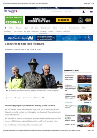 19/06/2016, 17:56Veronica Hegarty walking across Australia to help bears - The West Australian
Page 1 of 3https://au.news.yahoo.com/thewest/regional/goldfields/a/31538541/veronica-hegarty-walking-across-australia-to-help-bears/?cmp=st
 Video Business Sport Life + Style Entertainment Travel Regional Announcements More 
South West Great Southern Mid West North West Goldﬁelds Galleries Classiﬁeds Contact Us
Andrew Hall - Kalgoorlie Miner on May 7, 2016, 4:20 pm
Veronica Hegarty is 72 years old and walking across Australia.
She and husband John — who drives their support car and caravan — popped into
Kalgoorlie yesterday on their way to Coolgardie and places east. Their destination is
Sydney’s Bondi Beach.
Mrs Hegarty is on her walk to raise public awareness about cruelty to bears and other
forms of wildlife that are exploited by those who would “proﬁt from their pain”.
She wasn’t trying to raise funds on her journey she said.
Bondi trek to help Free the Bears
Veronica and John Hegarty are raising awareness of animal cruelty. Picture: Andrew Hall
SHARE TWEET WHATSAPP EMAIL 
OUR REGIONAL PICKS
Thunderstorm
image claims
photo award
Roebourne
outdoor classroom
brings learning to
life
SponsoredThe Good Guys
Cooking and
Baking recipes to
WOW everyone!

Artist brightens up
barracks
Shire backs mum
to reopen
Wyndham
childcare centre
Former Kats turn
Search The West Search Web Sign In 
 