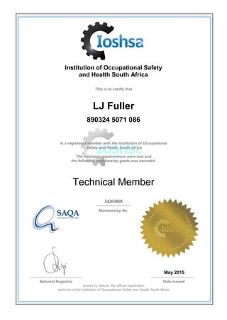 Institution of Occupational Safety
and Health South Africa
This is to certify that
LJ Fuller
890324 5071 086
Is a registered member with the Institution of Occupational
Safety and Health South Africa
The minimum requirements were met and
the following membership grade was awarded:
Technical Member
34263805
Membership No.
May 2015
National Registrar Date Issued
Issued by Saiosh, the official registration
authority of the Institution of Occupational Safety and Health South Africa
 