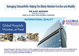 Global Hospitals, Mumbai at Parel is a fully equipped Surgical facility located conveniently in your neighborhood.
It brings cutting edge medical technology and internationally trained physicians under one roof to give patients
easy access to quality, affordable healthcare.
INTERNATIONAL QUALITY
Managing Osteoarthritis: Helping The Elderly Maintain Function and Mobility
DR AJAY RATHOD
KNEE & HIP JOINT REPLACEMENT SURGEON
MS(Orth)IND, Mch(Orth)USA
 