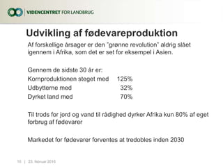 Udvikling af fødevareproduktion
Af forskellige årsager er den ”grønne revolution” aldrig slået
igennem i Afrika, som det er set for eksempel i Asien.
Gennem de sidste 30 år er:
Kornproduktionen steget med 125%
Udbytterne med 32%
Dyrket land med 70%
Til trods for jord og vand til rådighed dyrker Afrika kun 80% af eget
forbrug af fødevarer
Markedet for fødevarer forventes at tredobles inden 2030
23. februar 201610...|
 