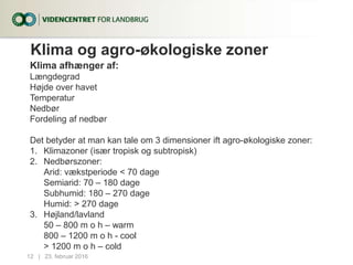 Klima og agro-økologiske zoner
Klima afhænger af:
Længdegrad
Højde over havet
Temperatur
Nedbør
Fordeling af nedbør
Det betyder at man kan tale om 3 dimensioner ift agro-økologiske zoner:
1. Klimazoner (især tropisk og subtropisk)
2. Nedbørszoner:
Arid: vækstperiode < 70 dage
Semiarid: 70 – 180 dage
Subhumid: 180 – 270 dage
Humid: > 270 dage
3. Højland/lavland
50 – 800 m o h – warm
800 – 1200 m o h - cool
> 1200 m o h – cold
23. februar 201612...|
 