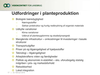 Udfordringer i planteproduktion
 Biologisk bæredygtighed
o Næringsstoffer
o Sårbar jordstruktur og hurtig nedbrydning af organisk materiale
 Udbytte variationer
o Klima variationer
o Udbrud af plantesygdomme og skadedyrsangreb
 Manglende infrastruktur – omkostninger til investeringer i basale
strukturer
 Transportudgifter
 Priser på og tilgængelighed af hjælpestoffer
 Teknologi – tilgængelighed
 Arbejdskraftens viden og færdigheder
 Politisk og økonomisk in-stabilitet – eks. uforudsigelig statslig
indgriben i pris- og markedsforhold
 Retssikkerhed
 Lokal integration
17...| 23. februar 2016
 