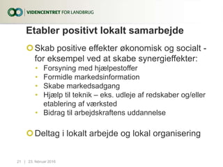 Etabler positivt lokalt samarbejde
Skab positive effekter økonomisk og socialt -
for eksempel ved at skabe synergieffekter:
• Forsyning med hjælpestoffer
• Formidle markedsinformation
• Skabe markedsadgang
• Hjælp til teknik – eks. udleje af redskaber og/eller
etablering af værksted
• Bidrag til arbejdskraftens uddannelse
Deltag i lokalt arbejde og lokal organisering
23. februar 201621...|
 