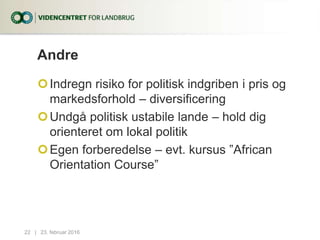 Andre
Indregn risiko for politisk indgriben i pris og
markedsforhold – diversificering
Undgå politisk ustabile lande – hold dig
orienteret om lokal politik
Egen forberedelse – evt. kursus ”African
Orientation Course”
23. februar 201622...|
 