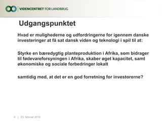 Udgangspunktet
Hvad er mulighederne og udfordringerne for igennem danske
investeringer at få sat dansk viden og teknologi i spil til at:
Styrke en bæredygtig planteproduktion i Afrika, som bidrager
til fødevareforsyningen i Afrika, skaber øget kapacitet, samt
økonomiske og sociale forbedringer lokalt
samtidig med, at det er en god forretning for investorerne?
23. februar 20164...|
 