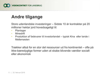 Andre tilgange
Store udenlandske investeringer – Sidste 10 år kontrakter på 20
millioner hektar jord hovedsageligt til:
• Plantager
• Minedrift
• Produktion af fødevarer til investorlandet – typisk Kina eller lande i
Mellemøsten
Trækker altså for en stor del ressourcer ud fra kontinentet – ofte på
ikke-bæredygtige former uden at skabe blivende værdier socialt
eller økonomisk
23. februar 20165...|
 