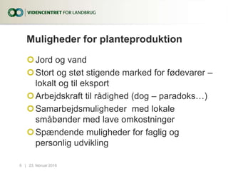 Muligheder for planteproduktion
Jord og vand
Stort og støt stigende marked for fødevarer –
lokalt og til eksport
Arbejdskraft til rådighed (dog – paradoks…)
Samarbejdsmuligheder med lokale
småbønder med lave omkostninger
Spændende muligheder for faglig og
personlig udvikling
23. februar 20166...|
 