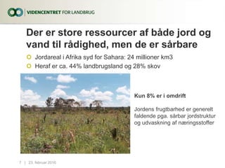Der er store ressourcer af både jord og
vand til rådighed, men de er sårbare
 Jordareal i Afrika syd for Sahara: 24 millioner km3
 Heraf er ca. 44% landbrugsland og 28% skov
23. februar 20167...|
Kun 8% er i omdrift
Jordens frugtbarhed er generelt
faldende pga. sårbar jordstruktur
og udvaskning af næringsstoffer
 