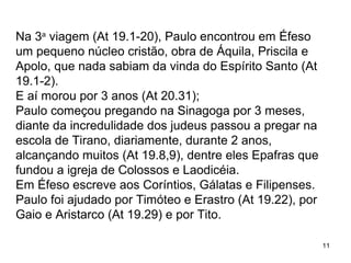 A Igreja em Éfeso
Paulo passou em Éfeso rapidamente, ao final de sua segunda
viagem missionária, deixando ali alguns discípulos, inclusive
Áquila e Priscila, que provavelmente deram início à Igreja (At
18.18,19).
Antes de Paulo voltar a Éfeso, Apolo passou pela cidade, era
um pregador capaz e eloqüente, mas só conhecia o batismo
de João Batista.
Áqüila e Priscila ensinaram Apolo que continuou pregando em
outros lugares, principalmente na Acaia (província que incluía
a cidade de Corinto). (At 18.24-28).
11
 