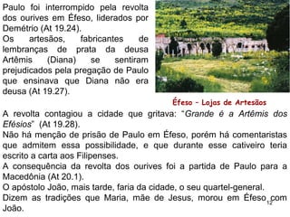 Na 3a
viagem (At 19.1-20), Paulo encontrou em Éfeso um
pequeno núcleo cristão, obra de Áquila, Priscila e Apolo, que
nada sabiam da vinda do Espírito Santo (At 19.1-2).
E aí morou por 3 anos (At 20.31);
Paulo começou pregando na Sinagoga por 3 meses, diante da
incredulidade dos judeus passou a pregar na escola de
Tirano, diariamente, durante 2 anos, alcançando muitos (At
19.8,9), dentre eles Epafras que fundou a igreja de Colossos
e Laodicéia.
12
 