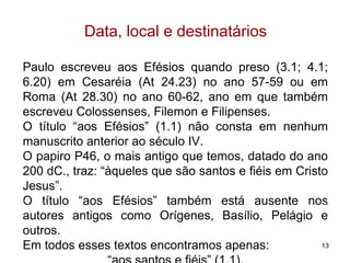 Éfeso – Lojas de Artesãos
13
Paulo foi interrompido pela revolta
dos ourives em Éfeso, liderados
por Demétrio (At 19.24).
Os artesãos, fabricantes de
souvenirs de prata da deusa
Artêmis (Diana) se sentiram
prejudicados pela pregação de
Paulo que ensinava que Diana
não era deusa (At 19.27).
A revolta contagiou a cidade que gritava: “Grande é a Artêmis
dos Efésios” (At 19.28), e em consequência da revolta Paulo
foi para a Macedônia (At 20.1)
João, mais tarde, faria da cidade o seu quartel-general, e a
tradição diz que Maria, mãe de Jesus, morou com ele.
 