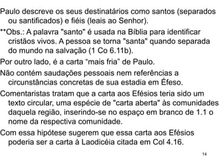Data, local e destinatários
Paulo escreveu aos Efésios e aos Coríntios ajudado por
Timóteo e Erastro (At 19.22), por Gaio e Aristarco (At
19.29) e por Tito, quando “preso” (3.1; 4.1; 6.20) em
Cesaréia (At 24.23) no ano 57-59 ou em Roma (At 28.30)
no ano 60-62, ano em que também escreveu Colossenses,
Filemon e Filipenses.
1.1 “... em Éfeso” não consta em nenhum manuscrito
anterior ao século IV.
O papiro P46, o mais antigo que temos, datado do ano 200
dC., traz: “... aos santos e fiéis em Cristo Jesus”.
14
 