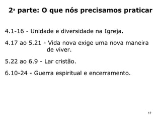 1ª parte: O que Deus tem feito
1.1 - Todas as bênçãos espirituais estão em Cristo.
1.2 - Novos homens em uma nova sociedade: a
vida no presente se baseia na graça – não por
meio das “obras”, mas para as “boas obras”.
1.3 - Revelação do mistério oculto em Deus desde
a eternidade.
17
Esboço da Carta aos Efésios
 