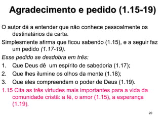 1.3 Região celestial não é o 2º andar do céu, significa o
mundo espiritual, invisível para nós.
1.4 Deus nos escolheu nele antes da criação do mundo; como
esta predestinação se encaixa no livre arbítrio é um mistério.
1.7 A redenção, ou salvação, é feita por meio de um
pagamento que nos compra para pertencermos a Ele e
termos os pecados perdoados.
O pagamento é feito pelo sangue de Cristo.
Para entendê-la de modo adequado, é bom recordar o
significado do sangue do cordeiro pascal na noite em
que os hebreus saíram do Egito (Ex 12.7-13) e o do
sangue dos animais que expiava os pecados sem
intenção e os pecados do povo (Lv 4 e 16).
1.10 A redenção atinge a criação toda.
20
 