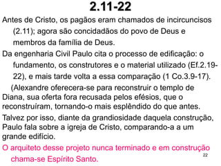2.10 Para que fomos feitos?
2.13 O pecado nos distancia de Deus.
2.14,15 A paz com Deus sem guardar a lei, o fim da inimizade
2.18 Acabou a burocracia, não necessitamos de
intermediários, como por exemplo sacerdotes.
2.21 Deus habita em nós e não em templos e igrejas.
3.18 A geometria do amor: largura, comprimento, altura e
profundidade; repetirá, em parte, esta comparação em
Rm 8.39: um amor insondável.
22
 