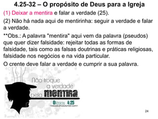 4.25-32 – O propósito de Deus para a Igreja
(1) Deixar a mentira e falar a verdade (25).
(2) Não há nada aqui de mentirinha: seguir a verdade e falar
a verdade.
**Obs.: A palavra "mentira" aqui vem da palavra (pseudos)
que quer dizer falsidade: rejeitar todas as formas de
falsidade, tais como as falsas doutrinas e práticas religiosas,
falsidade nos negócios e na vida particular.
O crente deve falar a verdade e cumprir a sua palavra.
24
 
