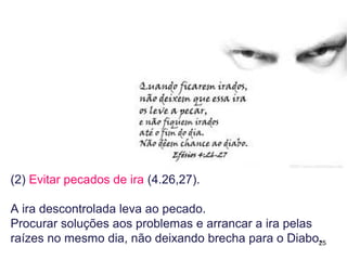 25
(2) Evitar pecados de ira (4.26,27).
A ira descontrolada leva ao pecado.
Procurar soluções rápidas para os problemas, afim de evitar
a ira, não deixando lugar para o Diabo e suas tentações, por
exemplo a vingança e a retribuição na mesma moeda.
 