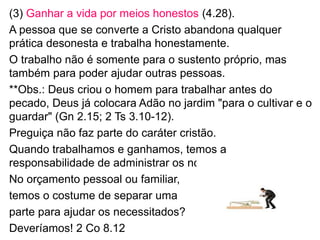 (3) Ganhar a vida por meios honestos (4.28).
O cristão age e trabalha honestamente.
O trabalho não é somente para o sustento próprio, mas
também para poder ajudar outras pessoas.
**Obs.: Deus criou o homem para trabalhar antes do pecado,
Deus já colocara Adão no jardim "para o cultivar e o guardar"
(Gn 2.15; 2 Ts 3.10-12).
Preguiça não faz parte do caráter cristão.
Quando trabalhamos e ganhamos temos a responsabilidade
de administrar esses recursos.
No orçamento pessoal ou familiar
temos o costume de separar uma
parte para ajudar os necessitados?
Deveríamos! 2 Co 8.12
26
 