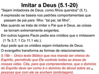 Imitar a Deus (5.1-20)Imitar a Deus (5.1-20)
''Sejam imitadores de Deus, como filhos queridos" (5.1).
A expressão se baseia nos padrões comportamentais que
passam de pai para filho: “tal pai, tal filho".
Em outros textos Paulo pede aos cristãos que o imitem
(1 Ts 3.7; 1 Co 11.1 etc.).
5.18b - Único texto Bíblico que nos manda ser cheios do
Espírito, permitindo que Ele controle todas as áreas de
nossas vidas. Cita, para que compreendamos, que o
domínio do Espírito deve ser como é o domínio do álcool
sobre as pessoas que com ele se enchem (embriagam).
Como se dá o enchimento do Espírito? É um enchimento
paulatino. A marca do Espírito é o relacionamento.
5.21 Capacidade de abrir mão do seu egoismo em favor dos
outros.
28
 