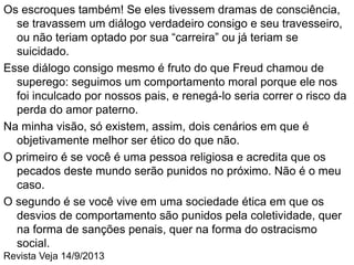 Escreve ela: “Tenho certeza de que os maiores males que
conhecemos não se devem àquele que tem de confrontar-se
consigo mesmo de novo, e cuja maldição é não poder esquecer.
Os maiores malfeitores são aqueles que não se lembram
porque nunca pensaram na questão”.
E, para aqueles que cometem o mal em uma escala menor e o
confrontam, Arendt relembra Kant, que sabia que “o desprezo
por si próprio, ou melhor, o medo de ter de desprezar a si
próprio, muitas vezes não funcionava, e a sua explicação era
que o homem pode mentir para si mesmo”. (Ver entrevista com
um ladrão assumido)
Todo corrupto ou sonegador tem uma explicação, uma lógica para
os seus atos, algo que justifique o porquê de uma determinada
lei dever se aplicar a todos, sempre, mas não a ele(a), ou pelo
menos não naquele momento em que está cometendo o seu
delito.
Cai por terra, assim, um dos poucos consolos das pessoas
honestas: “Ah, mas pelo menos eu durmo tranquilo”.
 