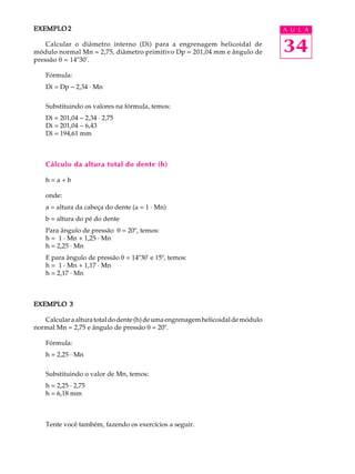 34
A U L AEXEMPLO 2EXEMPLO 2EXEMPLO 2EXEMPLO 2EXEMPLO 2
Calcular o diâmetro interno (Di) para a engrenagem helicoidal de
módulo normal Mn = 2,75, diâmetro primitivo Dp = 201,04 mm e ângulo de
pressão q = 14º30'.
Fórmula:
Di = Dp - 2,34 · Mn
Substituindo os valores na fórmula, temos:
Di = 201,04 - 2,34 · 2,75
Di = 201,04 - 6,43
Di = 194,61 mm
Cálculo da altura total do dente (h)
h = a + b
onde:
a = altura da cabeça do dente (a = 1 · Mn)
b = altura do pé do dente
Para ângulo de pressão q = 20º, temos:
h = 1 · Mn + 1,25 · Mn
h = 2,25 · Mn
E para ângulo de pressão q = 14º30' e 15º, temos:
h = 1 · Mn + 1,17 · Mn
h = 2,17 · Mn
EXEMPLO 3EXEMPLO 3EXEMPLO 3EXEMPLO 3EXEMPLO 3
Calcularaalturatotaldodente(h)deumaengrenagemhelicoidaldemódulo
normal Mn = 2,75 e ângulo de pressão q = 20º.
Fórmula:
h = 2,25 · Mn
Substituindo o valor de Mn, temos:
h = 2,25 · 2,75
h = 6,18 mm
Tente você também, fazendo os exercícios a seguir.
 