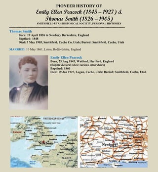 PIONEER HISTORY OF
Emily Ellen Peacock (1845 – 1927) &
Thomas Smith (1826 – 1905)
SMITHFIELD UTAH HISTORICAL SOCIETY, PERSONAL HISTORIES
------------------------------------------------------------------------------------------------
Thomas Smith
Born: 19 April 1826 in Newbery Berkeshire, England
Baptized: 1848
Died: 3 May 1905, Smithfield, Cache Co, Utah; Buried: Smithfield, Cache, Utah
MARRIED: 10 May 1861, Luton, Bedfordshire, England
Emily Ellen Peacock
Born, 25 Aug 1845, Watford, Hertford, England
(Sopme Records show various other dates)
Baptized: 1860
Died: 19 Jan 1927, Logan, Cache, Utah: Buried: Smithfield, Cache, Utah
 